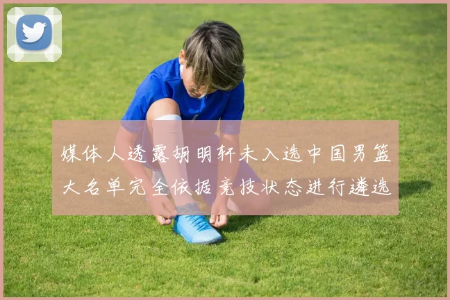 媒体人透露胡明轩未入选中国男篮大名单完全依据竞技状态进行遴选
