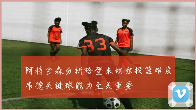 阿特金森分析哈登米切尔投篮难度韦德关键球能力至关重要