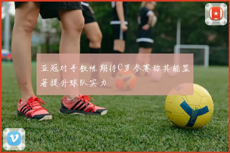亚冠对手教练期待C罗参赛称其能显著提升球队实力