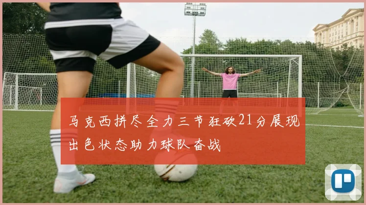 马克西拼尽全力三节狂砍21分展现出色状态助力球队奋战