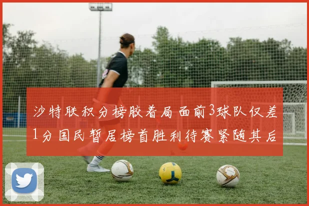 沙特联积分榜胶着局面前3球队仅差1分国民暂居榜首胜利待赛紧随其后