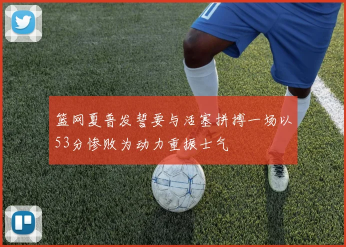 篮网夏普发誓要与活塞拼搏一场以53分惨败为动力重振士气