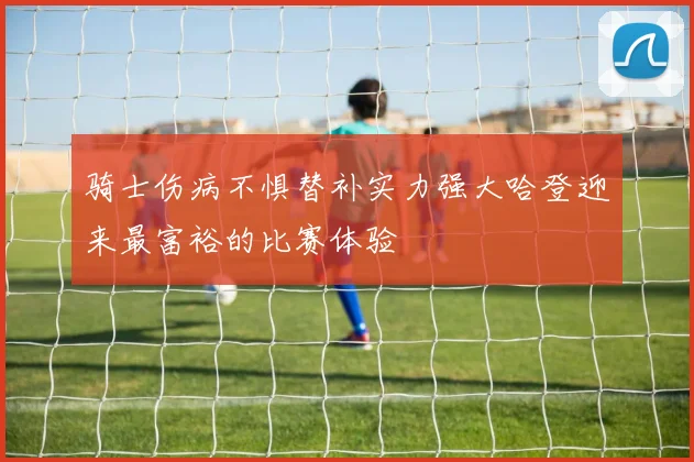 骑士伤病不惧替补实力强大哈登迎来最富裕的比赛体验