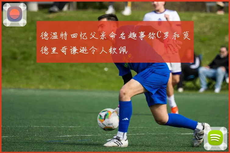 德温特回忆父亲命名趣事称C罗和莫德里奇谦逊令人钦佩