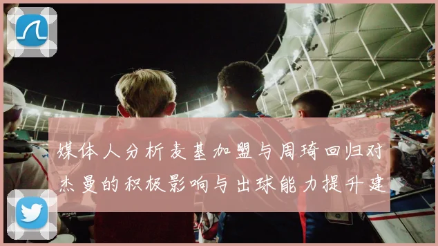 媒体人分析麦基加盟与周琦回归对杰曼的积极影响与出球能力提升建议