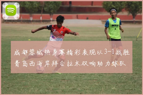 成都蓉城热身赛精彩表现以3-1战胜青岛西海岸拜合拉木双响助力球队胜利
