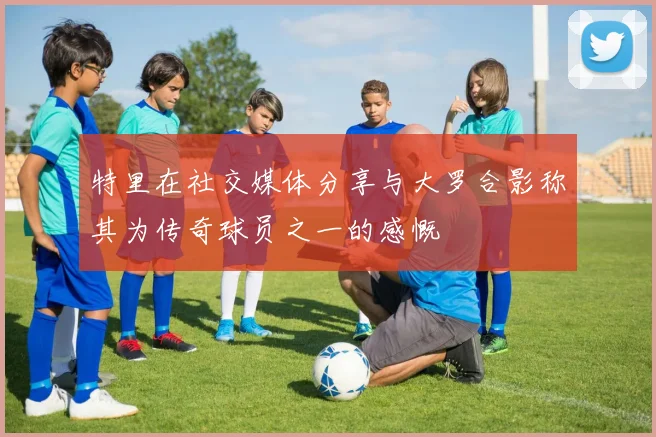特里在社交媒体分享与大罗合影称其为传奇球员之一的感慨