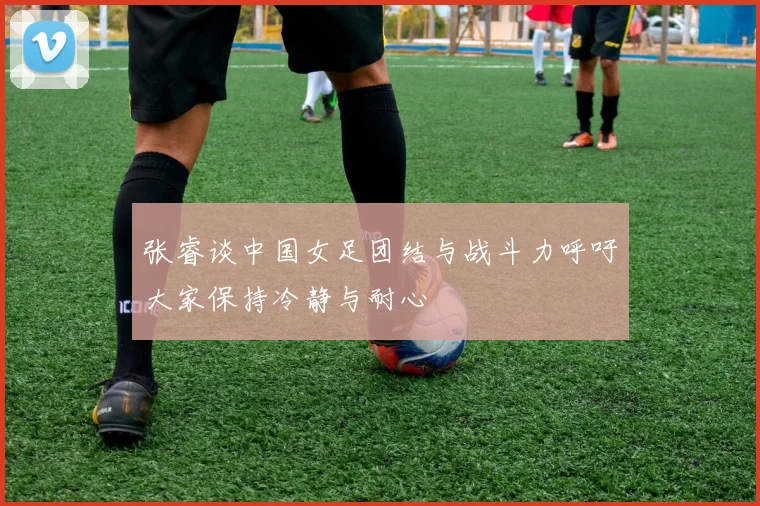 张睿谈中国女足团结与战斗力呼吁大家保持冷静与耐心