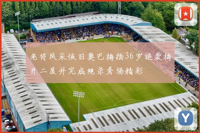 老将风采依旧奥巴梅扬36岁逆袭梅开二度并完成绝杀秀场精彩