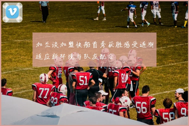 加兰谈加盟快船首秀获胜感受逐渐适应新环境与队友配合